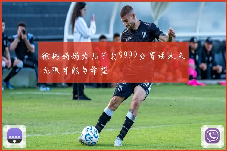 徐彬妈妈为儿子打9999分寄语未来无限可能与希望
