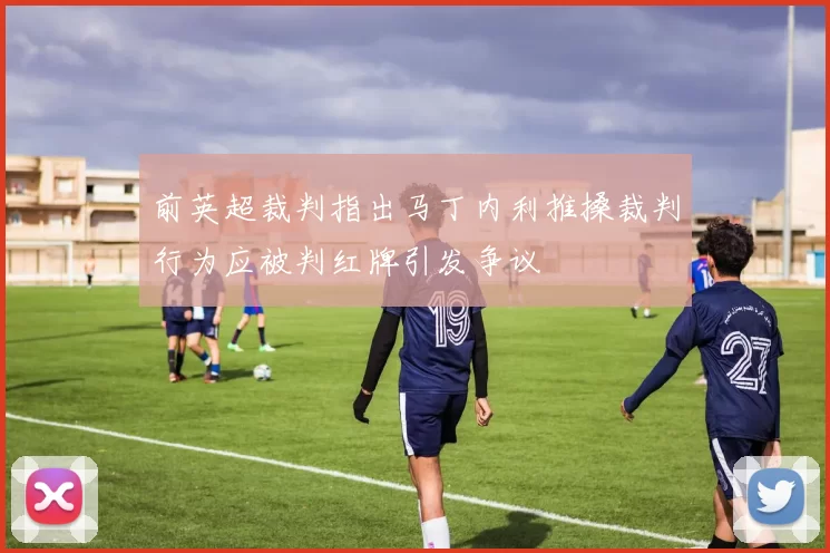 前英超裁判指出马丁内利推搡裁判行为应被判红牌引发争议
