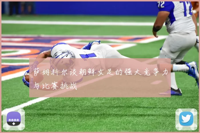 萨姆科尔谈朝鲜女足的强大竞争力与比赛挑战