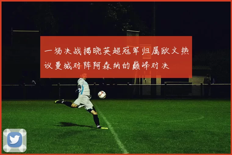 一场决战揭晓英超冠军归属欧文热议曼城对阵阿森纳的巅峰对决