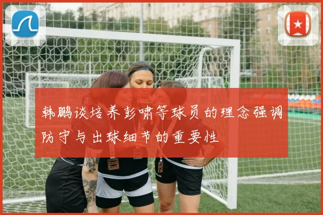 韩鹏谈培养彭啸等球员的理念强调防守与出球细节的重要性