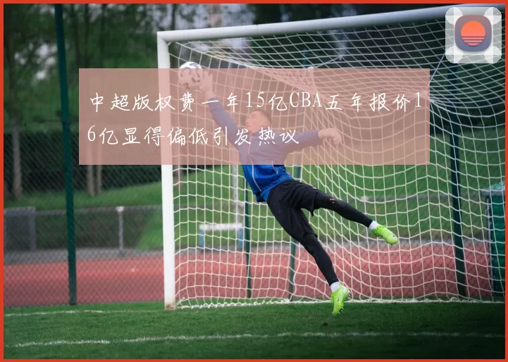 中超版权费一年15亿CBA五年报价16亿显得偏低引发热议