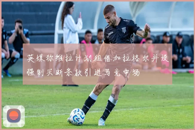 英媒称维拉计划租借加拉格尔并设强制买断条款引进马竞中场