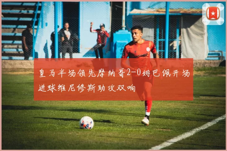 皇马半场领先摩纳哥2-0姆巴佩开场进球维尼修斯助攻双响
