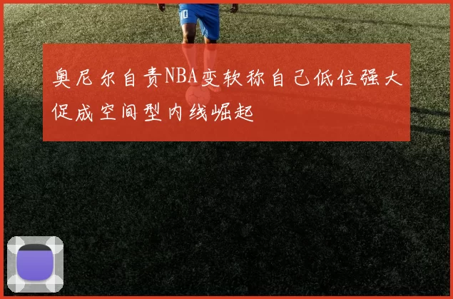 奥尼尔自责NBA变软称自己低位强大促成空间型内线崛起