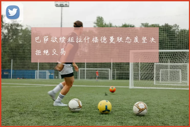 巴萨欲续租拉什福德曼联态度坚决拒绝交易