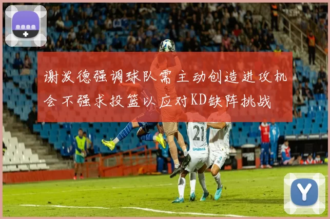 谢泼德强调球队需主动创造进攻机会不强求投篮以应对KD缺阵挑战