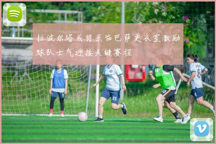 拉波尔塔或将亲临巴萨更衣室激励球队士气迎接关键赛程
