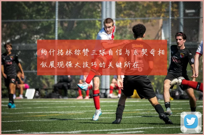 约什格林称赞三球自信与东契奇相似展现强大技巧的关键所在