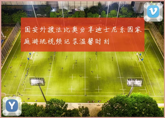 国安外援法比奥分享迪士尼乐园家庭游玩视频记录温馨时刻