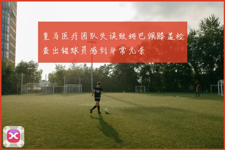 皇马医疗团队失误致姆巴佩膝盖检查出错球员感到非常无奈