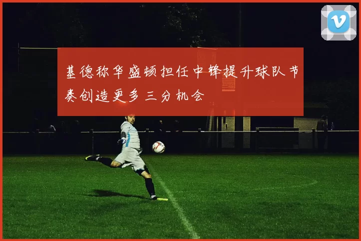 基德称华盛顿担任中锋提升球队节奏创造更多三分机会