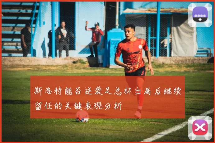 斯洛特能否逆袭足总杯出局后继续留任的关键表现分析