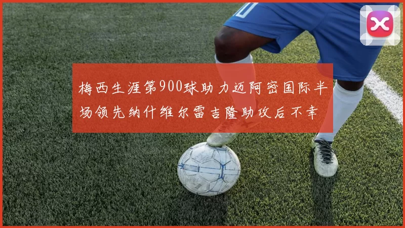 梅西生涯第900球助力迈阿密国际半场领先纳什维尔雷吉隆助攻后不幸伤退