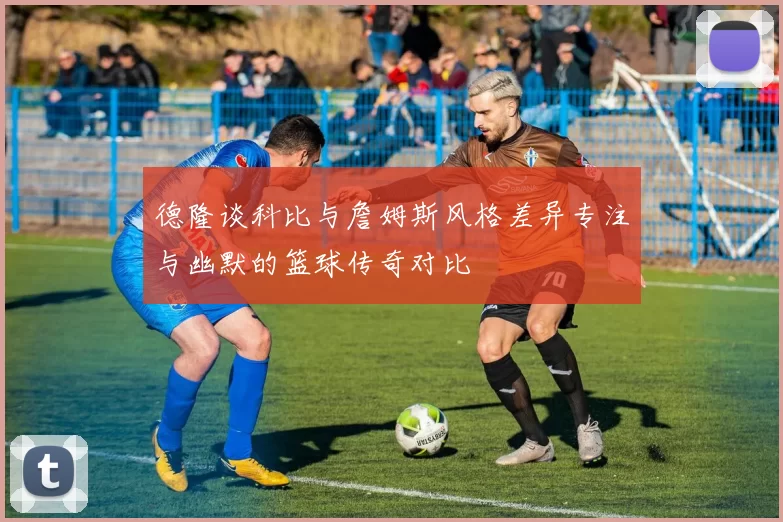 德隆谈科比与詹姆斯风格差异专注与幽默的篮球传奇对比